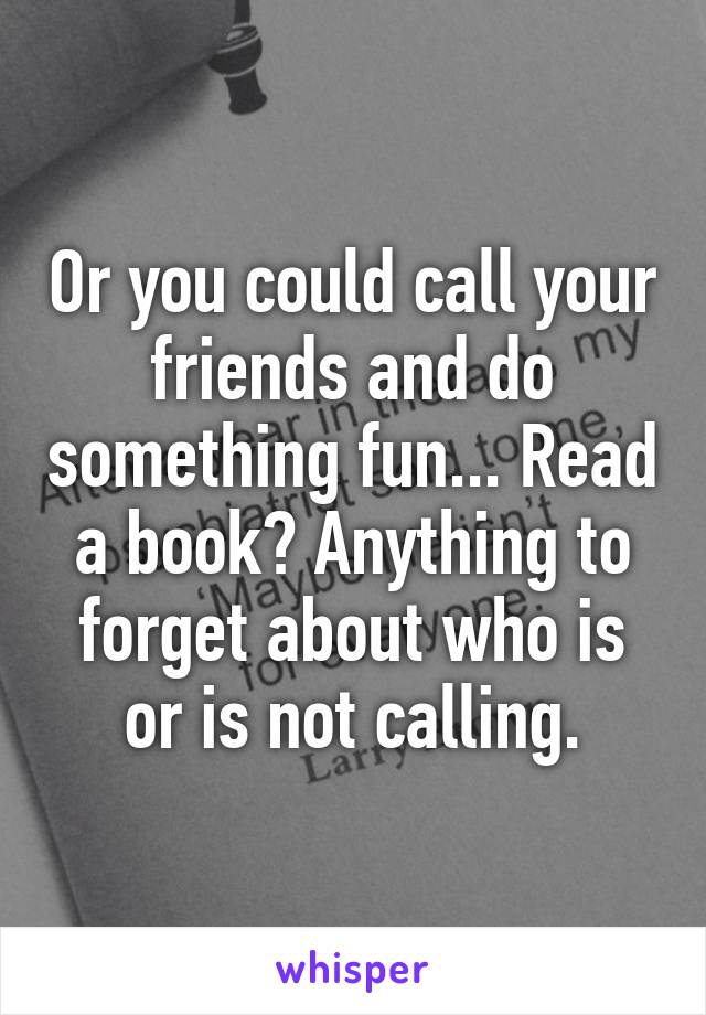 Or you could call your friends and do something fun... Read a book? Anything to forget about who is or is not calling.