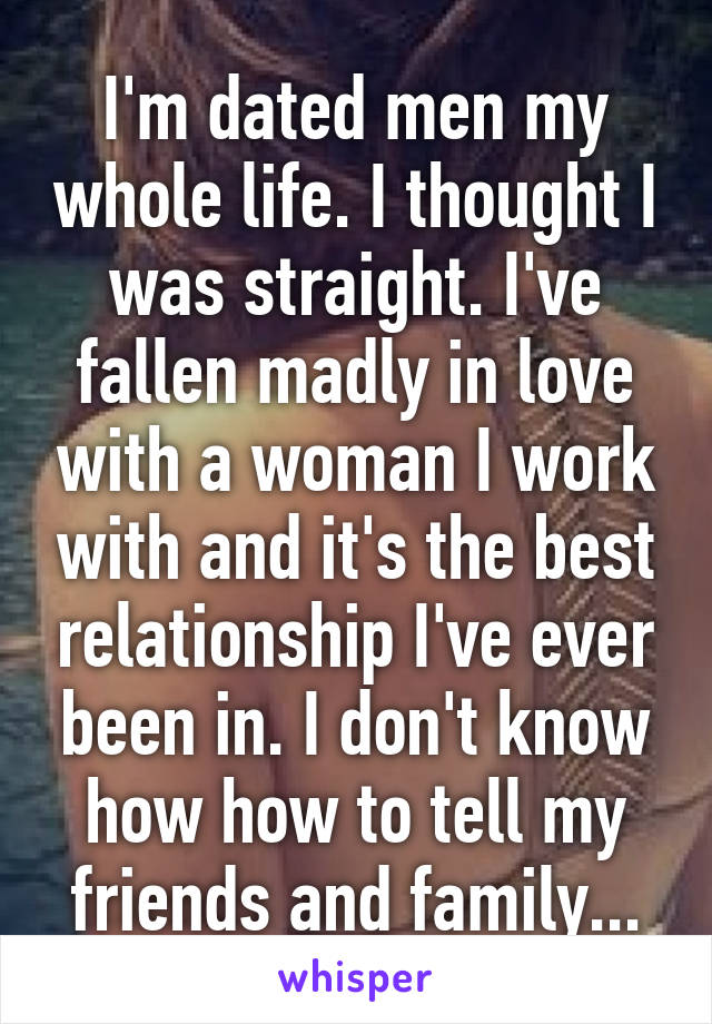 I'm dated men my whole life. I thought I was straight. I've fallen madly in love with a woman I work with and it's the best relationship I've ever been in. I don't know how how to tell my friends and family...