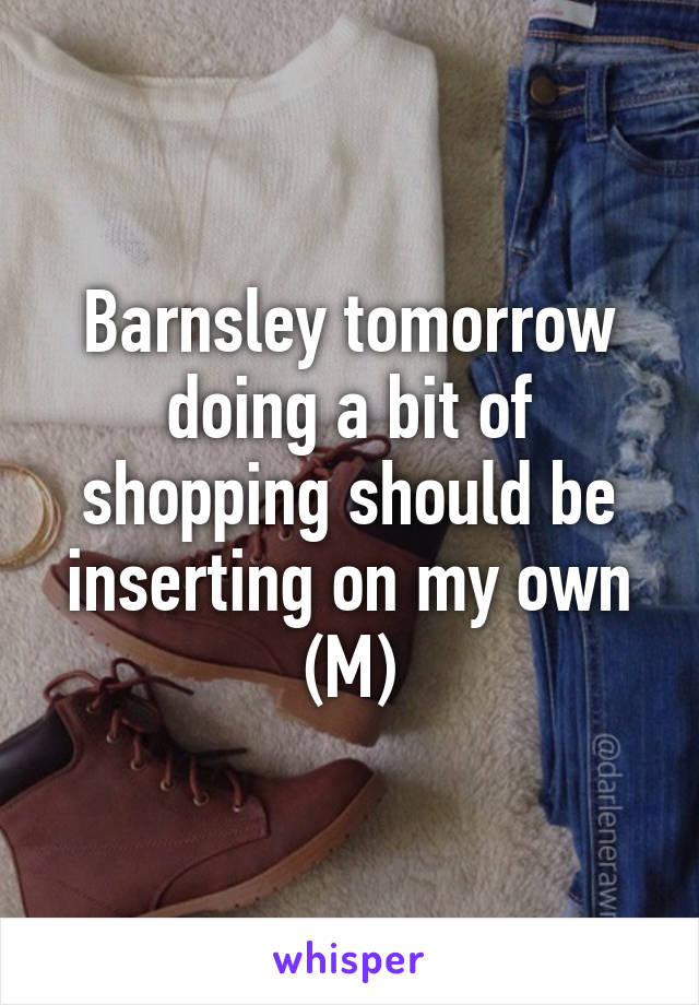 Barnsley tomorrow doing a bit of shopping should be inserting on my own (M)