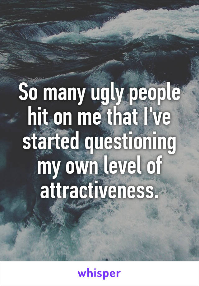 So many ugly people hit on me that I've started questioning my own level of attractiveness.