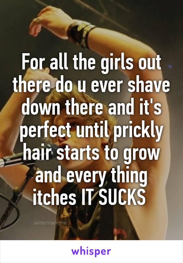 For all the girls out there do u ever shave down there and it's perfect until prickly hair starts to grow and every thing itches IT SUCKS 