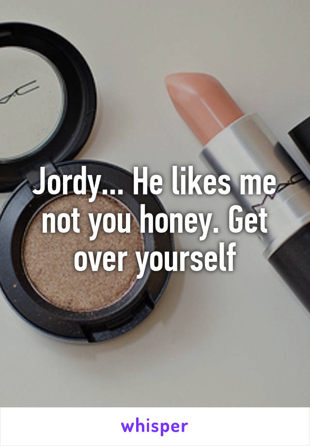 Jordy... He likes me not you honey. Get over yourself