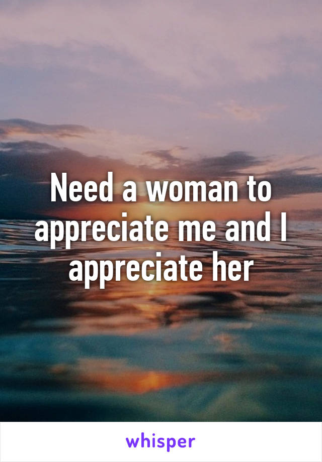 Need a woman to appreciate me and I appreciate her