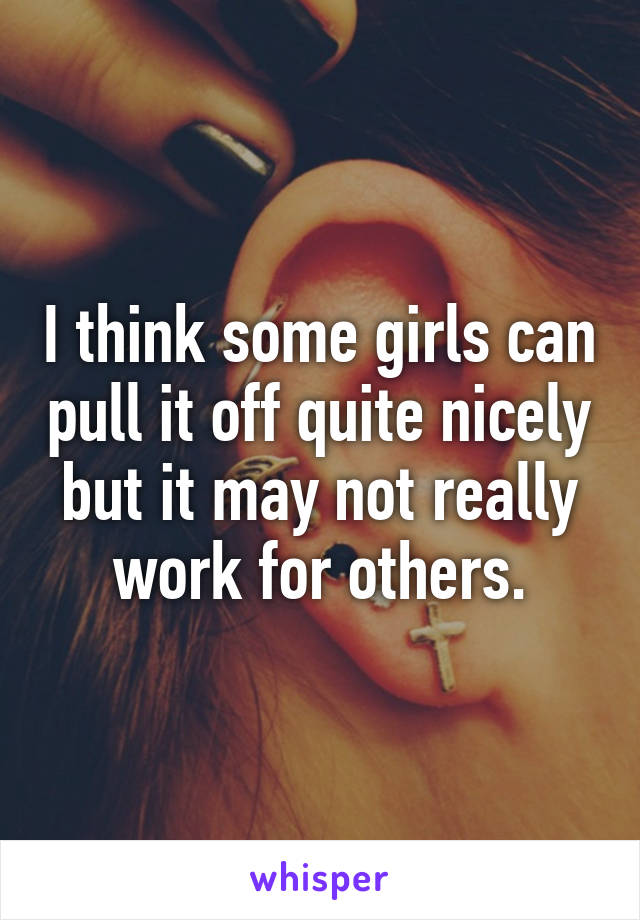 I think some girls can pull it off quite nicely but it may not really work for others.