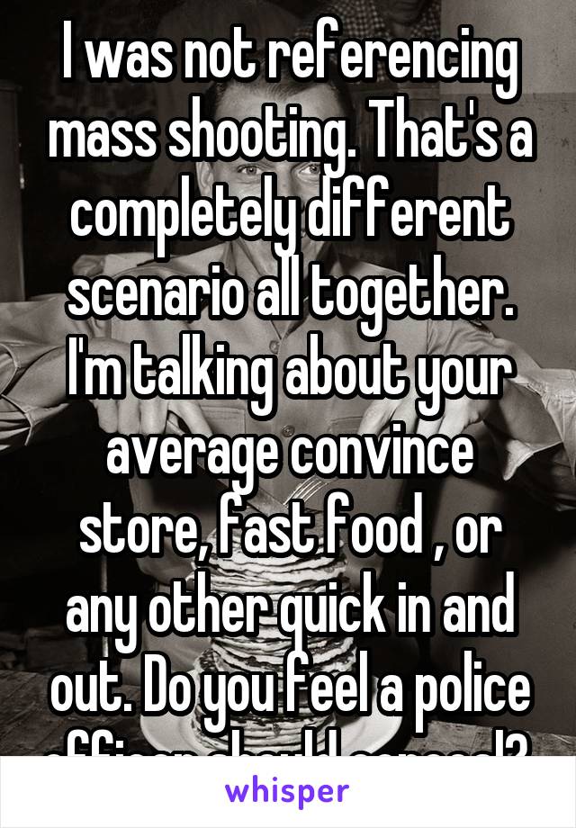 I was not referencing mass shooting. That's a completely different scenario all together. I'm talking about your average convince store, fast food , or any other quick in and out. Do you feel a police officer should conceal? 