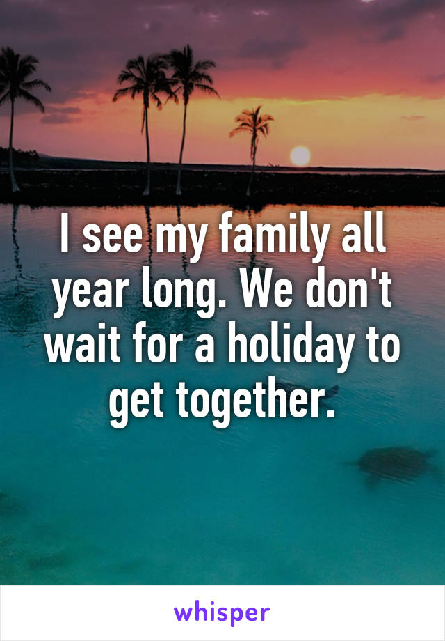 I see my family all year long. We don't wait for a holiday to get together.