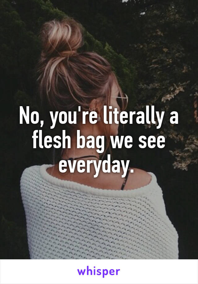 No, you're literally a flesh bag we see everyday. 