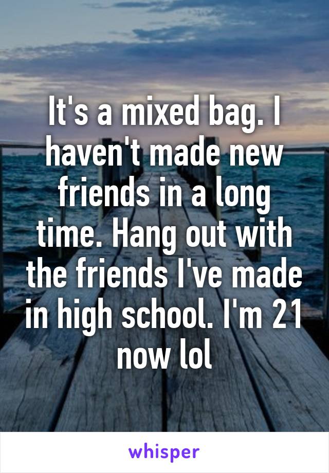 It's a mixed bag. I haven't made new friends in a long time. Hang out with the friends I've made in high school. I'm 21 now lol
