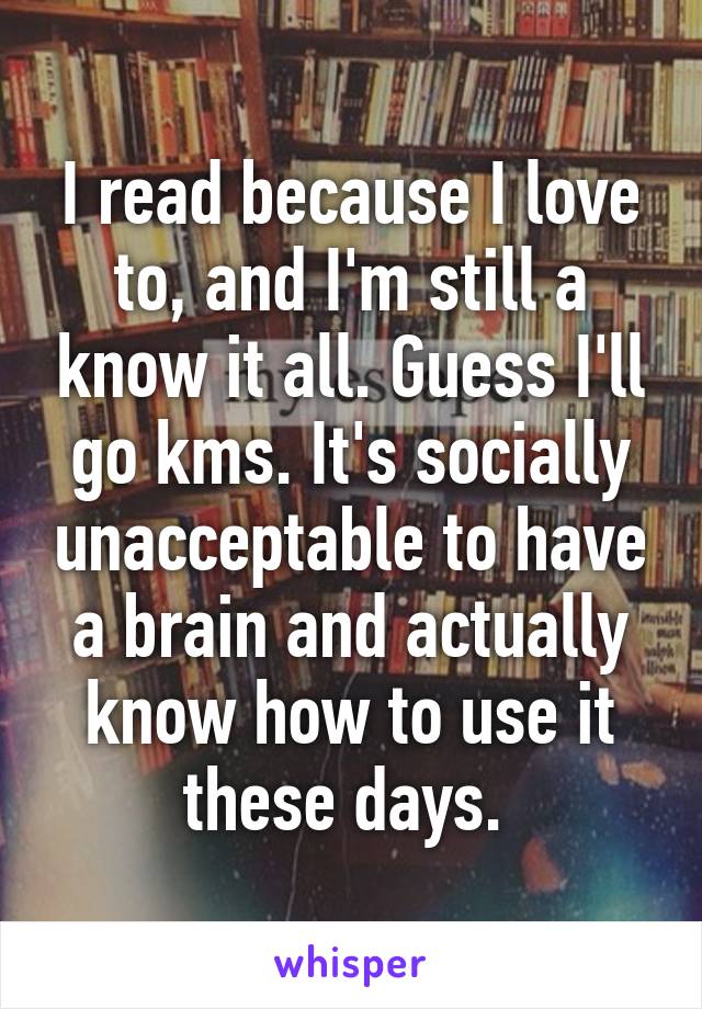 I read because I love to, and I'm still a know it all. Guess I'll go kms. It's socially unacceptable to have a brain and actually know how to use it these days. 
