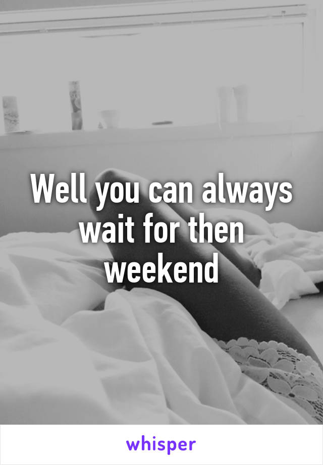 Well you can always wait for then weekend