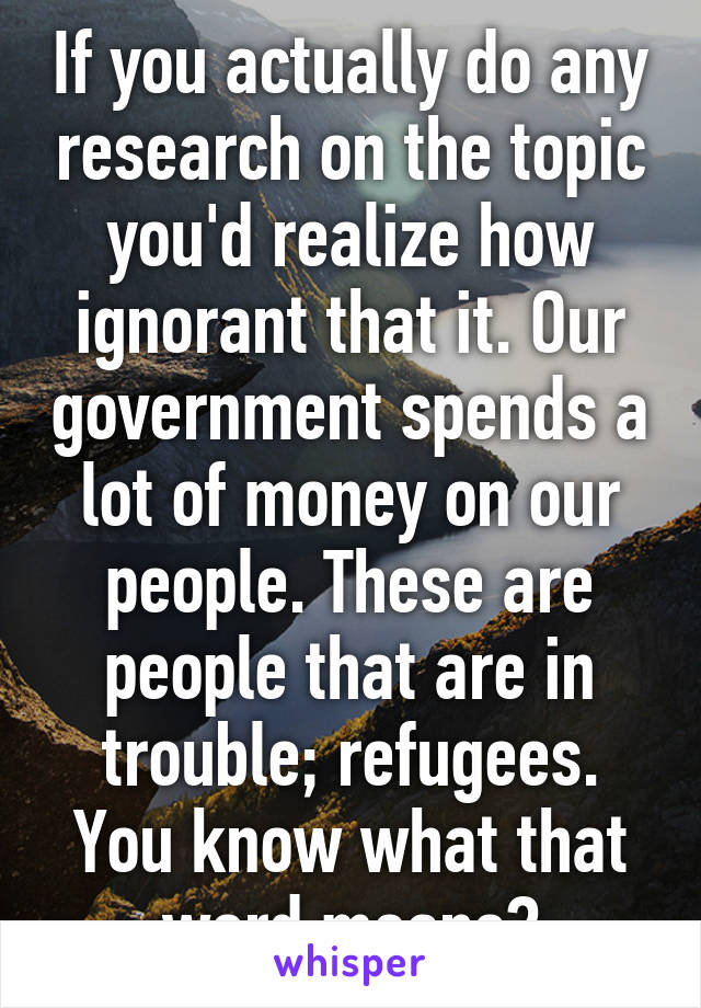 If you actually do any research on the topic you'd realize how ignorant that it. Our government spends a lot of money on our people. These are people that are in trouble; refugees. You know what that word means?