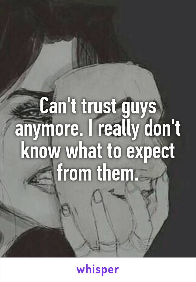 Can't trust guys anymore. I really don't know what to expect from them.