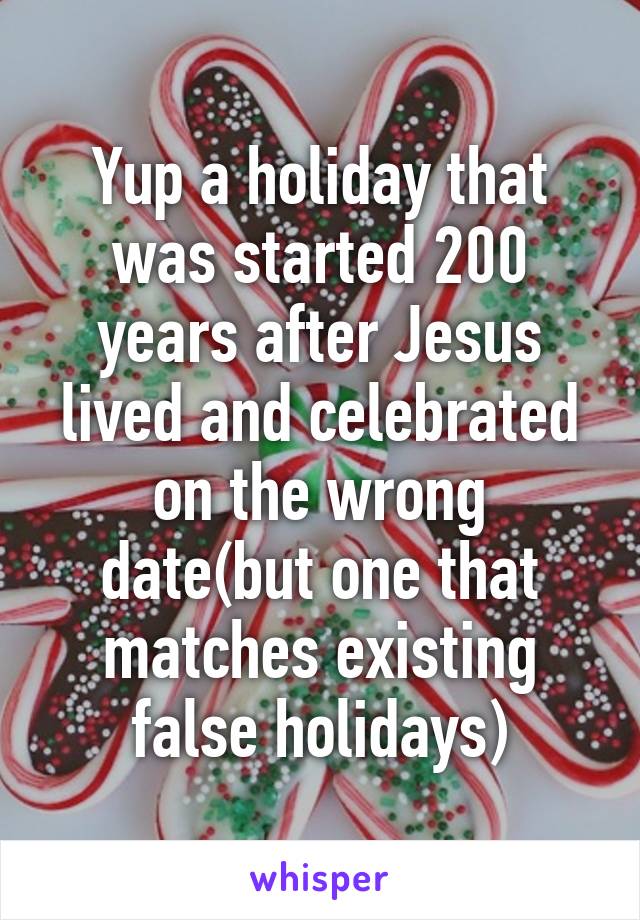 Yup a holiday that was started 200 years after Jesus lived and celebrated on the wrong date(but one that matches existing false holidays)