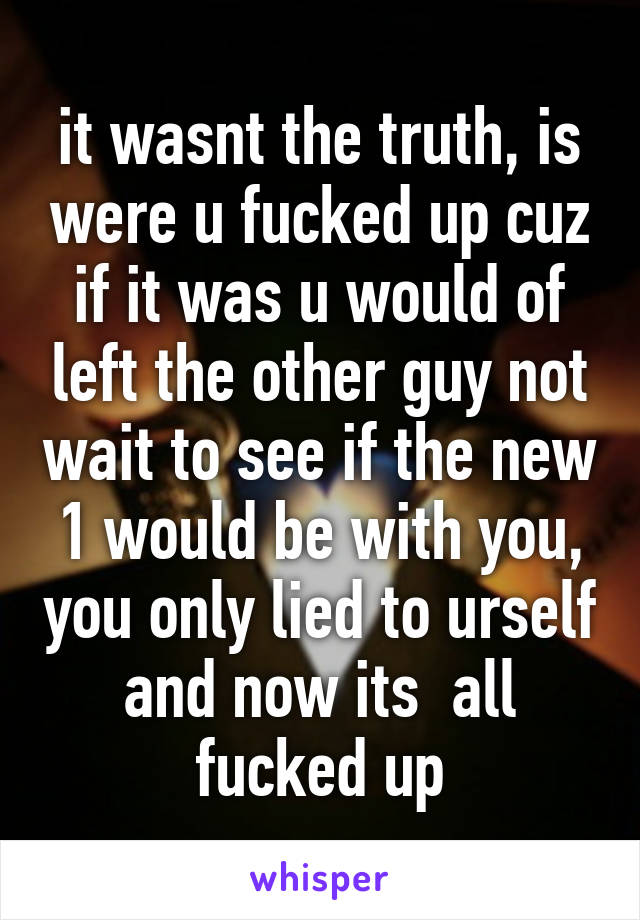 it wasnt the truth, is were u fucked up cuz if it was u would of left the other guy not wait to see if the new 1 would be with you, you only lied to urself and now its  all fucked up