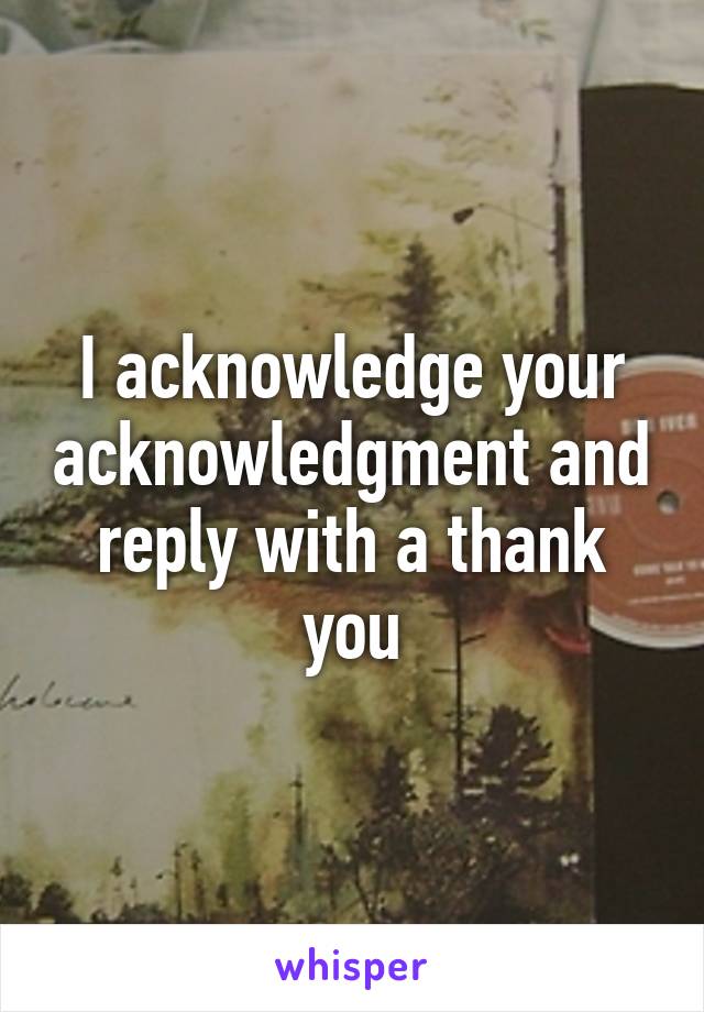I acknowledge your acknowledgment and reply with a thank you