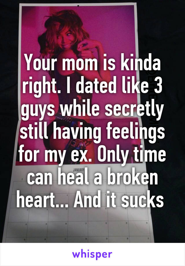 Your mom is kinda right. I dated like 3 guys while secretly still having feelings for my ex. Only time can heal a broken heart... And it sucks 