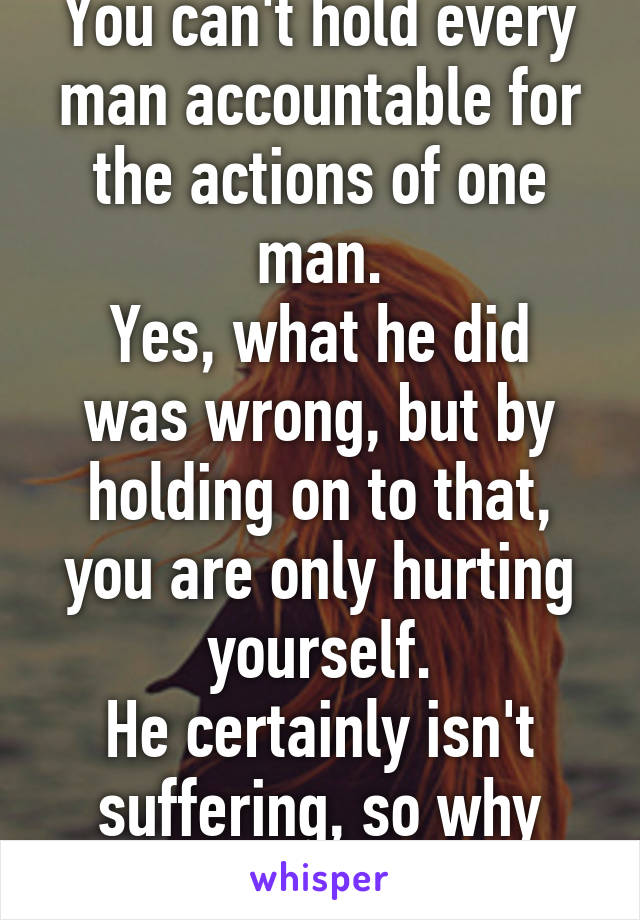 You can't hold every man accountable for the actions of one man.
Yes, what he did was wrong, but by holding on to that, you are only hurting yourself.
He certainly isn't suffering, so why should you?