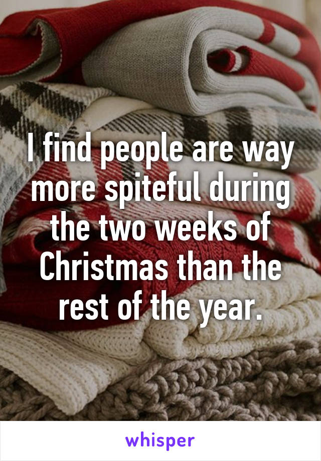 I find people are way more spiteful during the two weeks of Christmas than the rest of the year.