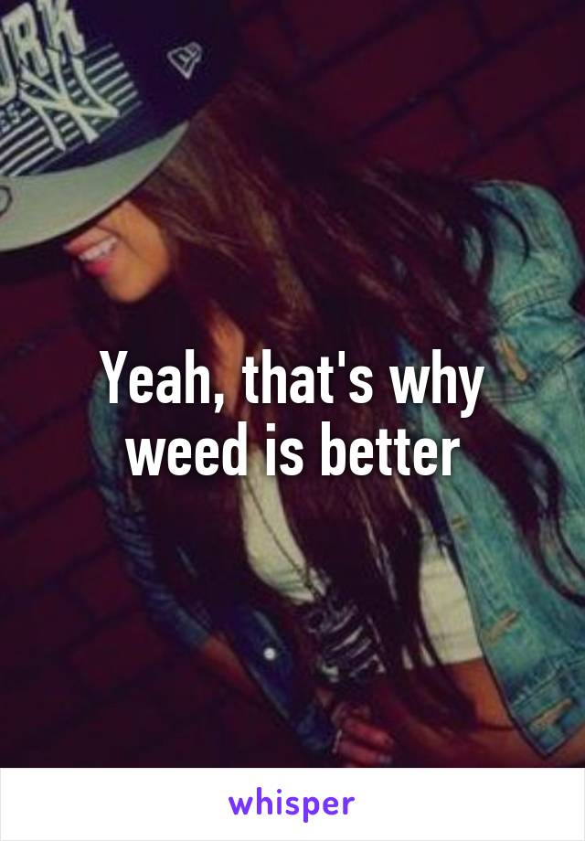 Yeah, that's why weed is better