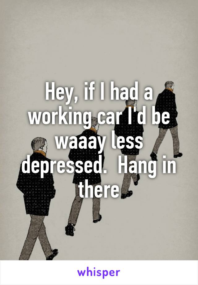 Hey, if I had a working car I'd be waaay less depressed.  Hang in there