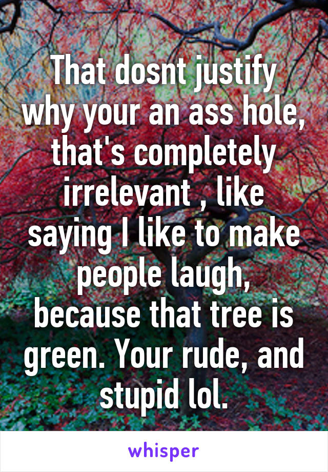 That dosnt justify why your an ass hole, that's completely irrelevant , like saying I like to make people laugh, because that tree is green. Your rude, and stupid lol.