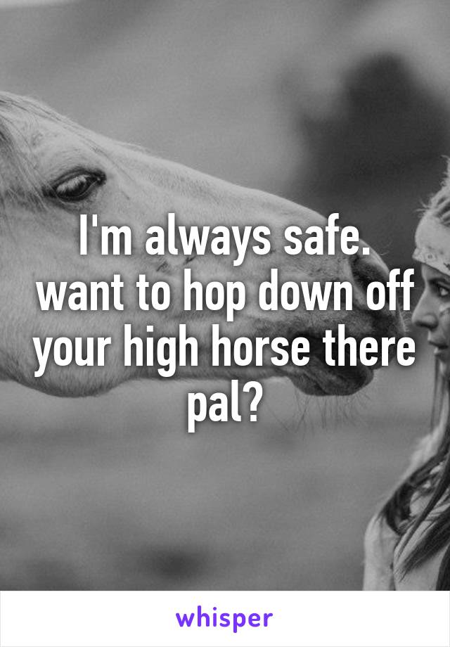 I'm always safe. want to hop down off your high horse there pal?