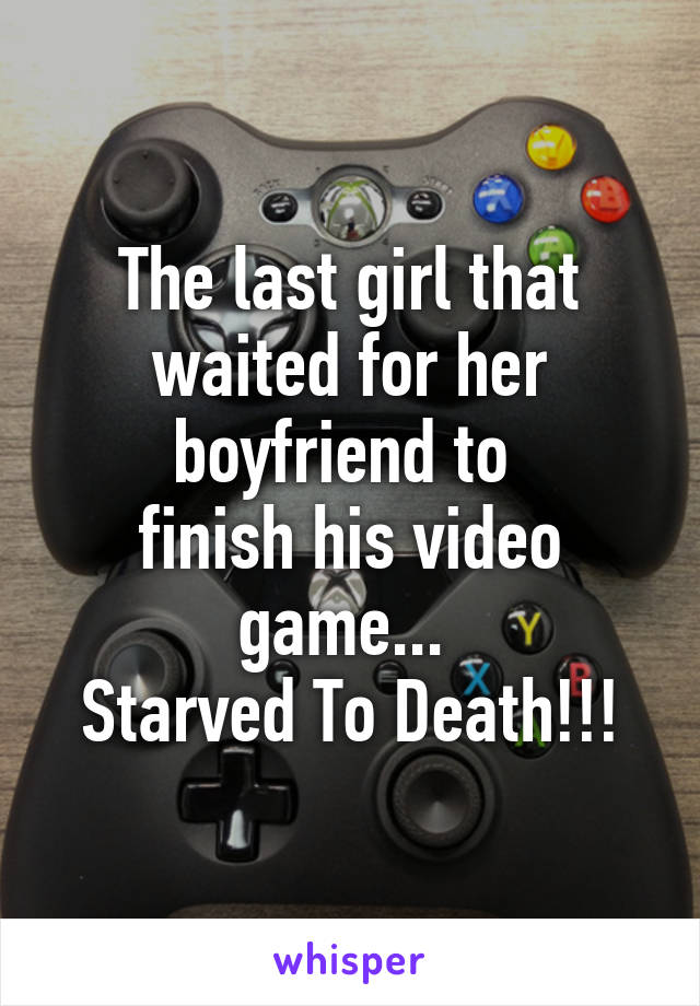 The last girl that waited for her boyfriend to 
finish his video game... 
Starved To Death!!!