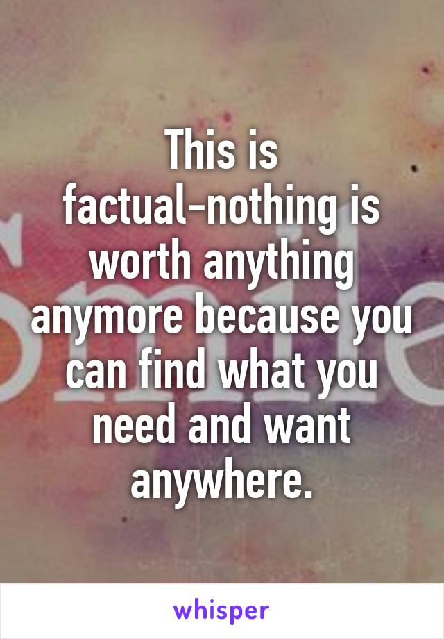 This is factual-nothing is worth anything anymore because you can find what you need and want anywhere.