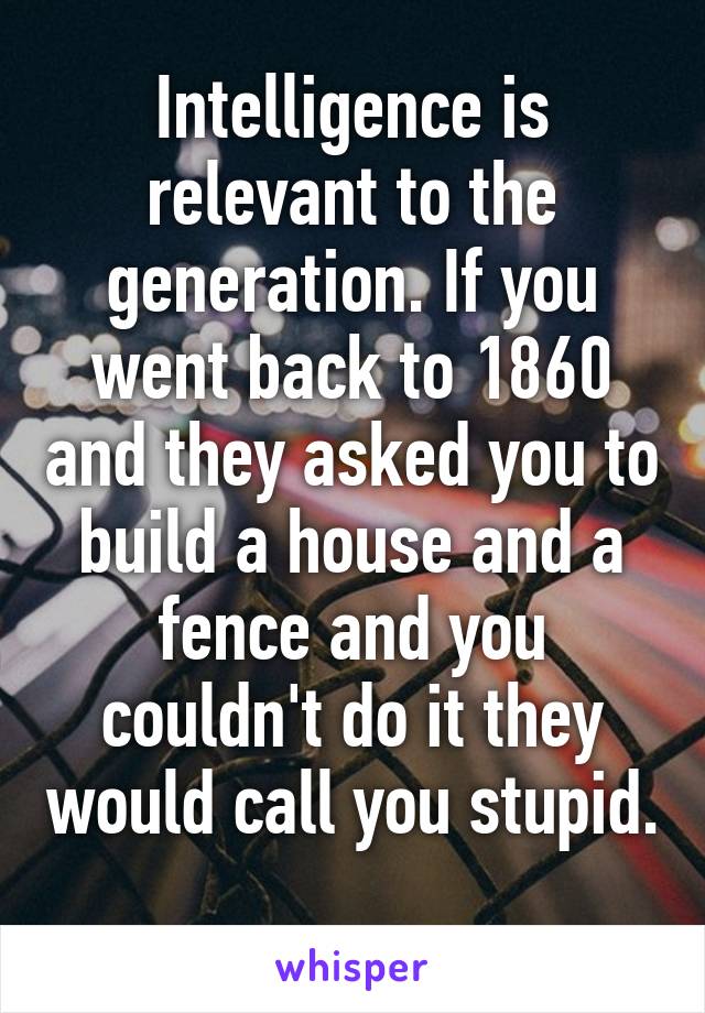 Intelligence is relevant to the generation. If you went back to 1860 and they asked you to build a house and a fence and you couldn't do it they would call you stupid. 