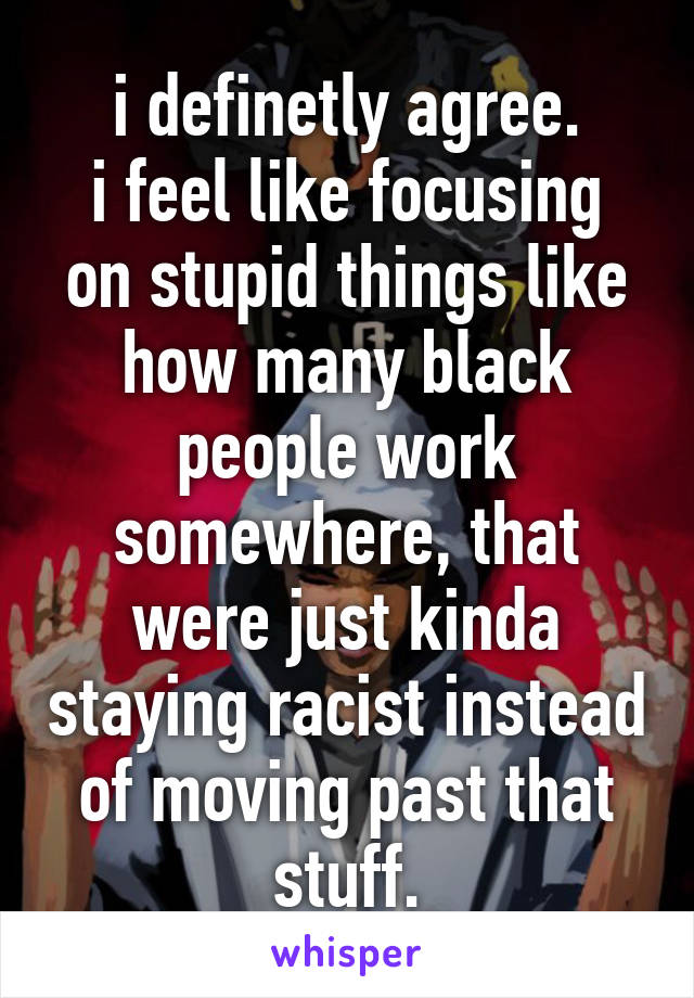 i definetly agree.
i feel like focusing on stupid things like how many black people work somewhere, that were just kinda staying racist instead of moving past that stuff.