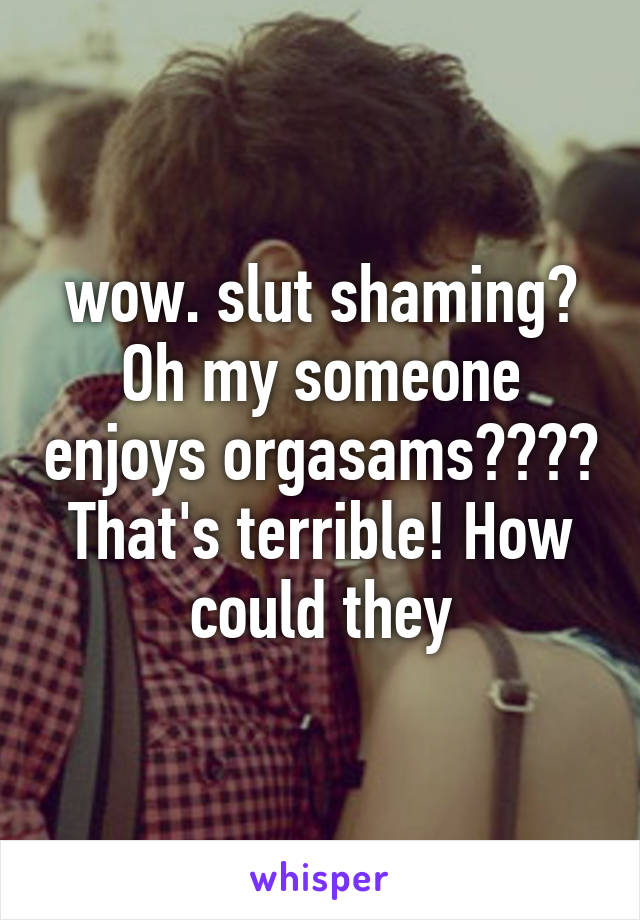 wow. slut shaming? Oh my someone enjoys orgasams???? That's terrible! How could they