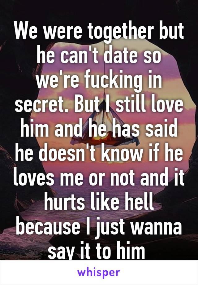 We were together but he can't date so we're fucking in secret. But I still love him and he has said he doesn't know if he loves me or not and it hurts like hell because I just wanna say it to him 