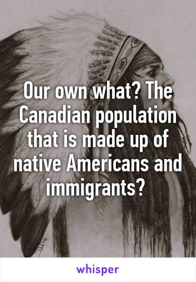 Our own what? The Canadian population that is made up of native Americans and immigrants? 