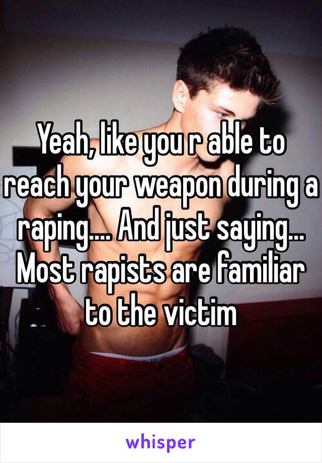 Yeah, like you r able to reach your weapon during a raping.... And just saying... Most rapists are familiar to the victim