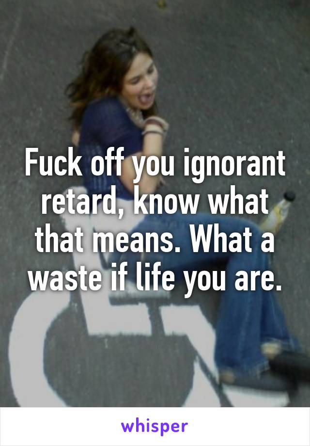 Fuck off you ignorant retard, know what that means. What a waste if life you are.