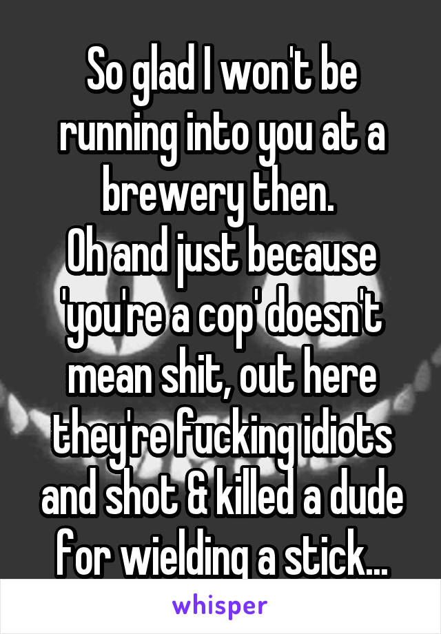 So glad I won't be running into you at a brewery then. 
Oh and just because 'you're a cop' doesn't mean shit, out here they're fucking idiots and shot & killed a dude for wielding a stick...