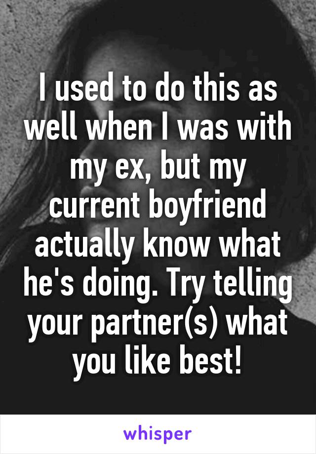 I used to do this as well when I was with my ex, but my current boyfriend actually know what he's doing. Try telling your partner(s) what you like best!