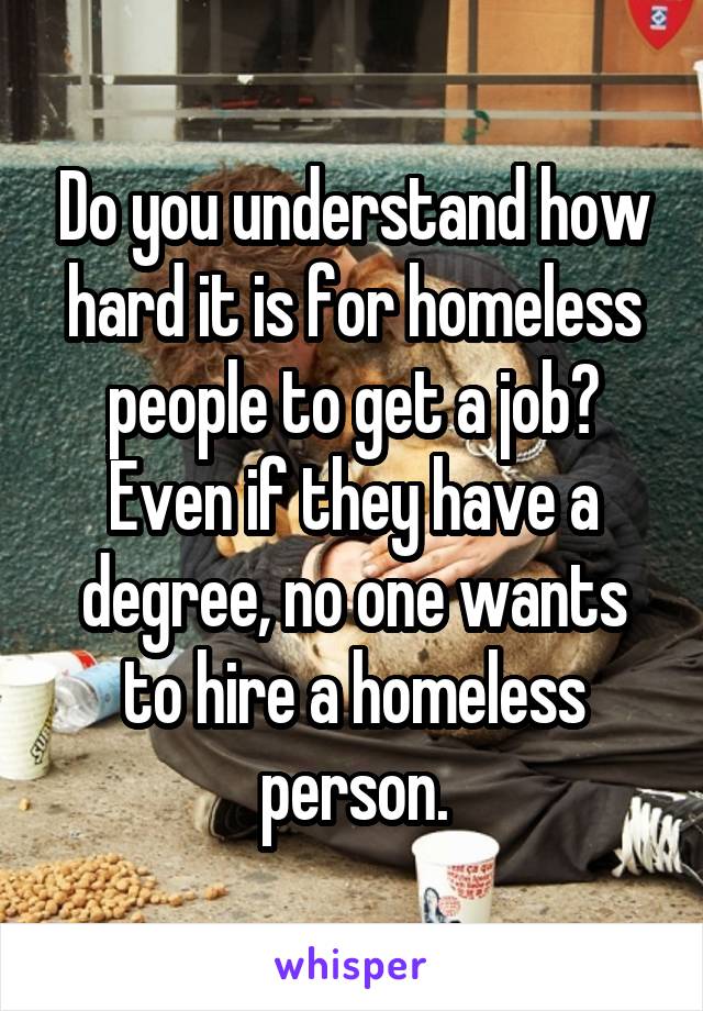 Do you understand how hard it is for homeless people to get a job? Even if they have a degree, no one wants to hire a homeless person.