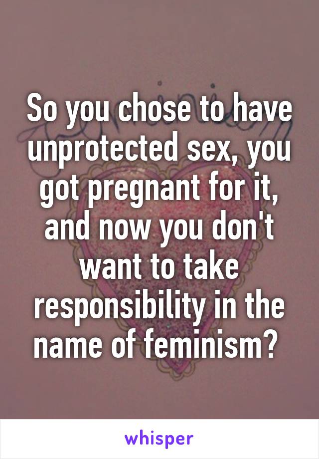 So you chose to have unprotected sex, you got pregnant for it, and now you don't want to take responsibility in the name of feminism? 