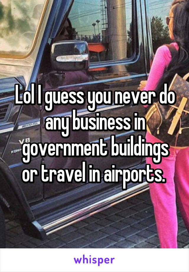 Lol I guess you never do any business in government buildings or travel in airports. 