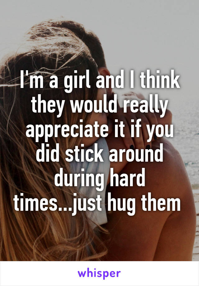 I'm a girl and I think they would really appreciate it if you did stick around during hard times...just hug them 