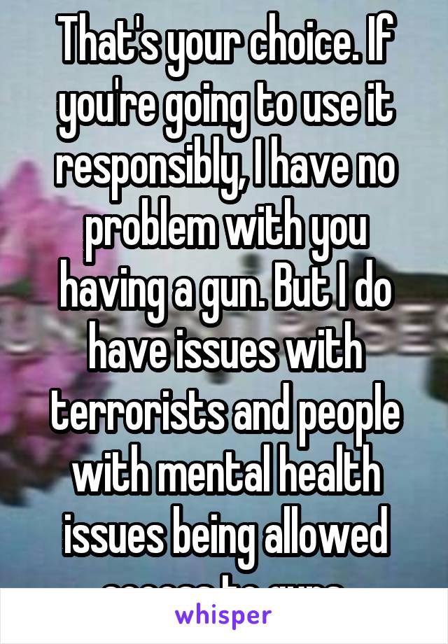 That's your choice. If you're going to use it responsibly, I have no problem with you having a gun. But I do have issues with terrorists and people with mental health issues being allowed access to guns.