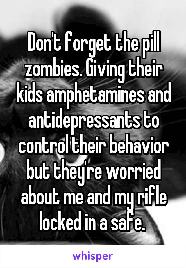 Don't forget the pill zombies. Giving their kids amphetamines and antidepressants to control their behavior but they're worried about me and my rifle locked in a safe. 