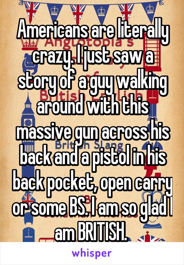 Americans are literally crazy. I just saw a story of a guy walking around with this massive gun across his back and a pistol in his back pocket, open carry or some BS. I am so glad I am BRITISH. 