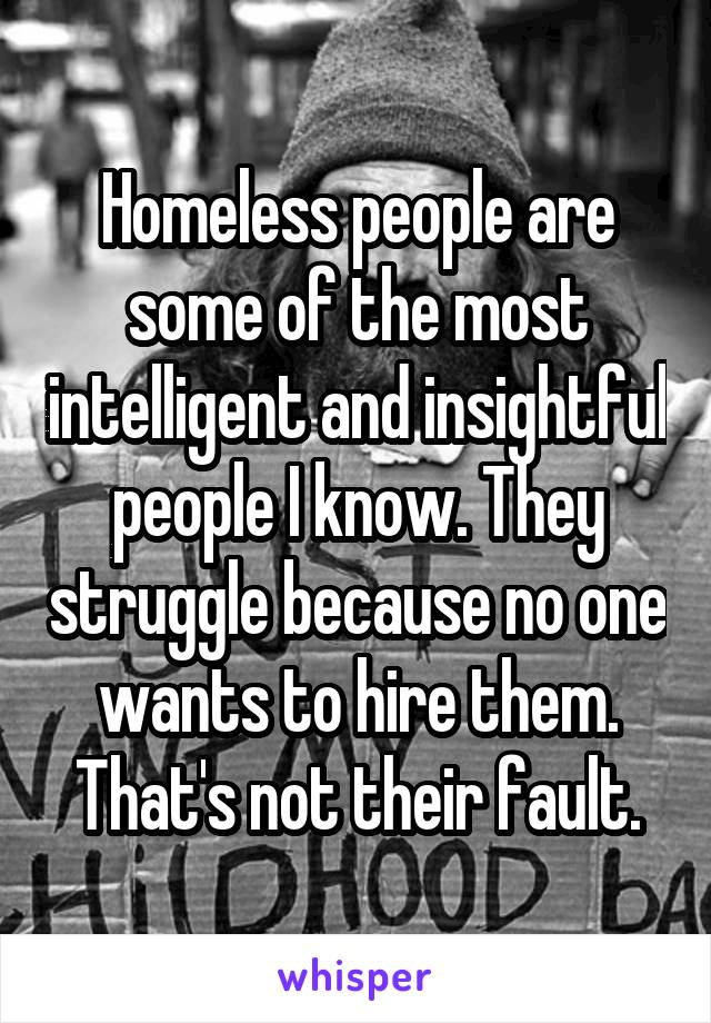 Homeless people are some of the most intelligent and insightful people I know. They struggle because no one wants to hire them. That's not their fault.