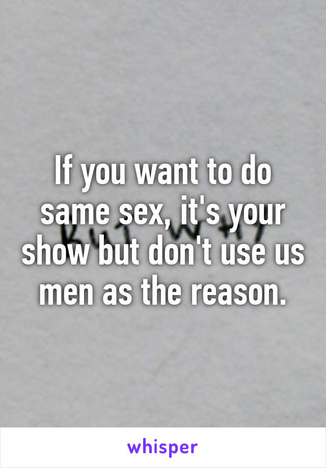 If you want to do same sex, it's your show but don't use us men as the reason.