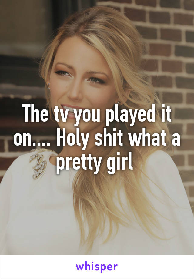The tv you played it on.... Holy shit what a pretty girl 