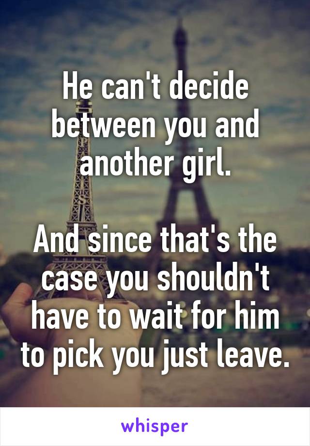 He can't decide between you and another girl.

And since that's the case you shouldn't have to wait for him to pick you just leave.