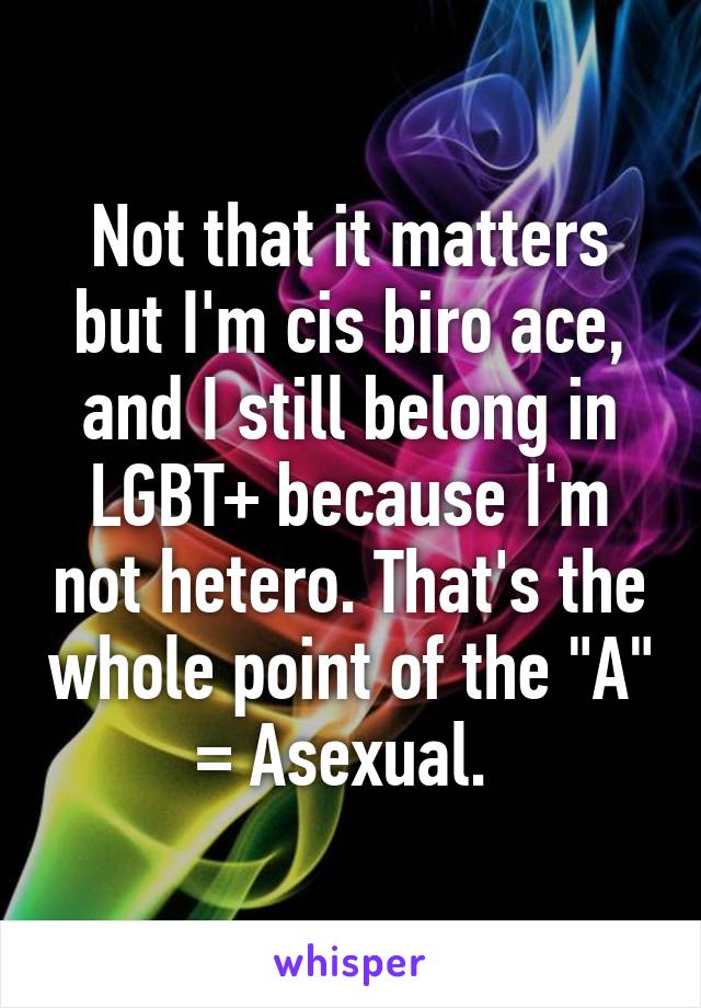 Not that it matters but I'm cis biro ace, and I still belong in LGBT+ because I'm not hetero. That's the whole point of the "A" = Asexual. 