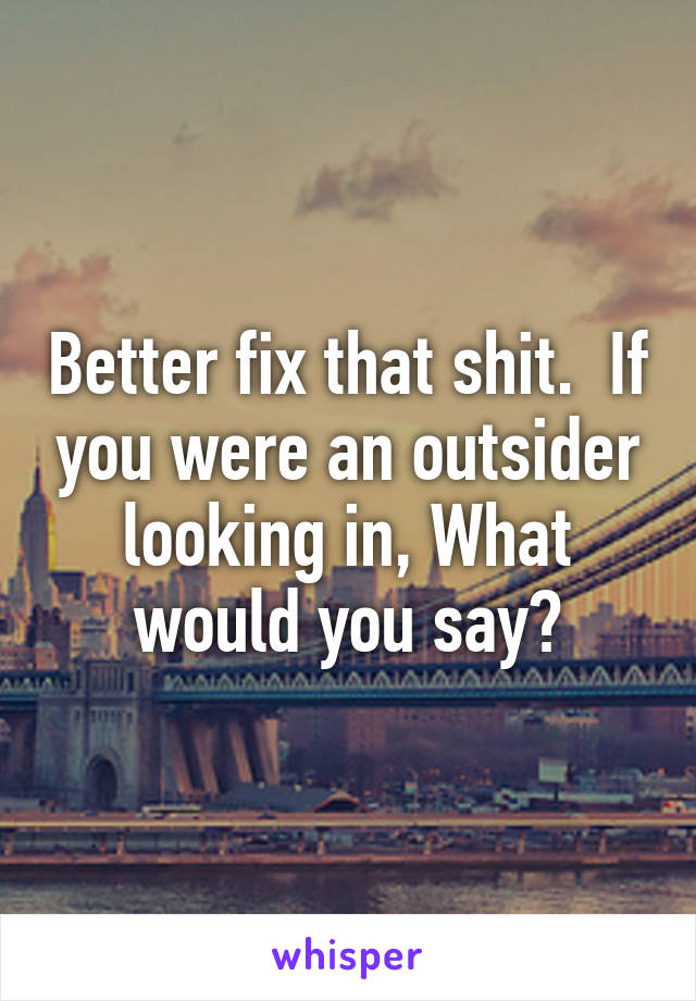 Better fix that shit.  If you were an outsider looking in, What would you say?